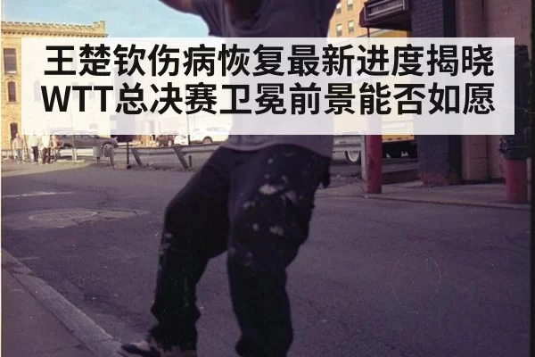 王楚钦伤病恢复最新进度揭晓WTT总决赛卫冕前景能否如愿