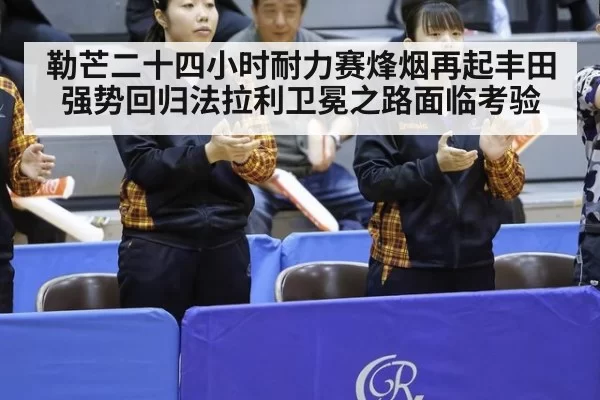 勒芒二十四小时耐力赛烽烟再起丰田强势回归法拉利卫冕之路面临考验